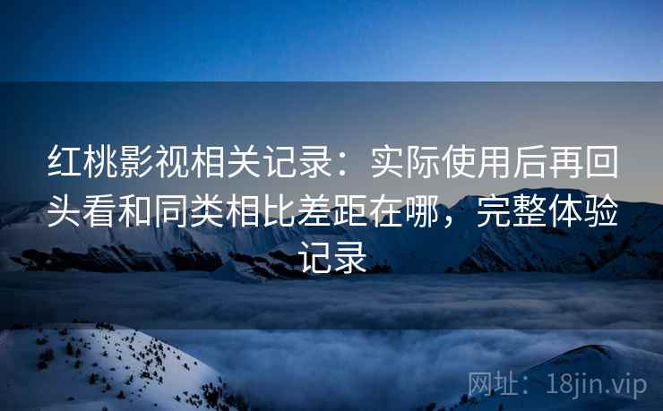 红桃影视相关记录：实际使用后再回头看和同类相比差距在哪，完整体验记录