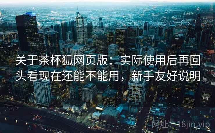 关于茶杯狐网页版:实际使用后再回头看现在还能不能用,新手友好说明 关于茶杯狐网页版:实际使用后再回头看现在还能不能用,新手友好说明